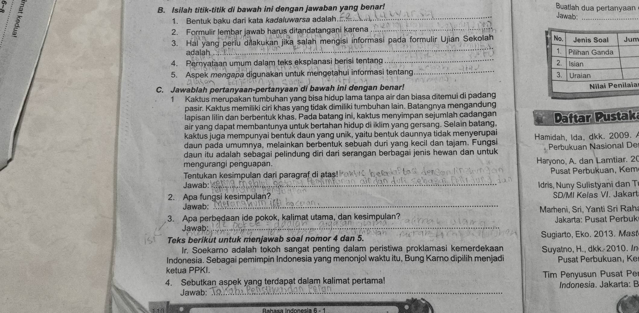 7 
B. Isilah titik-titik di bawah ini dengan jawaban yang benar! Buatlah dua pertanyaan
1. Bentuk baku dari kata kadaluwarsa adalah
_
Jawab:_
2. Formulir lembar jawab harus ditandatangani karena
3. Hal yang periu dilakukan jika salah mengisi informasi pada formulir Ujian Sekolah m
adalah .. 
4. Pernyataan umum dalam teks eksplanasi berisi tentang
_
5. Aspek mengapa digunakan untuk mengetahui informasi tentang _
C. Jawablah pertanyaan-pertanyaan di bawah ini dengan benar!
a
1 Kaktus merupakan tumbuhan yang bisa hidup lama tanpa air dan biasa ditemui di padang
pasir. Kaktus memiliki ciri khas yang tidak dimiliki tumbuhan lain. Batangnya mengandung
lapisan lilin dan berbentuk khas. Pada batang ini, kaktus menyimpan sejumlah cadangan
air yang dapat membantunya untuk bertahan hidup di iklim yang gersang. Selain batang, Daftar Pustak
kaktus juga mempunyai bentuk daun yang unik, yaitu bentuk daunnya tidak menyerupai
daun pada umumnya, melainkan berbentuk sebuah duri yang kecil dan tajam. Fungsi Hamidah, Ida, dkk. 2009. 
daun itu adalah sebagai pelindung diri dari serangan berbagai jenis hewan dan untuk Perbukuan Nasional De
mengurangi penguapan.
Haryono, A. dan Lamtiar. 20
Tentukan kesimpulan dari paragraf di atas! k Pusat Perbukuan, Kem
Jawab: _Idris, Nuny Sulistyani dan T
2. Apa fungsi kesimpulan? SD/MI Kelas VI. Jakart
Jawab:
_
Marheni, Sri, Yanti Sri Raha
3. Apa perbedaan ide pokok, kalimat utama, dan kesimpulan?
Jawab: _Jakarta: Pusat Perbuk
Teks berikut untuk menjawab soal nomor 4 dan 5. Sugiarto, Eko. 2013. Mast
Ir. Soekarno adalah tokoh sangat penting dalam peristiwa proklamasi kemerdekaan Suyatno, H., dkk. 2010. In
Indonesia. Sebagai pemimpin Indonesia yang menonjol waktu itu, Bung Karno dipilih menjadi Pusat Perbukuan, Ke
ketua PPKI.
_
4. Sebutkan aspek yang terdapat dalam kalimat pertama! Tim Penyusun Pusat Pe
Indonesia. Jakarta: B
Jawab:
Bahasa Indonesia 6 - 1