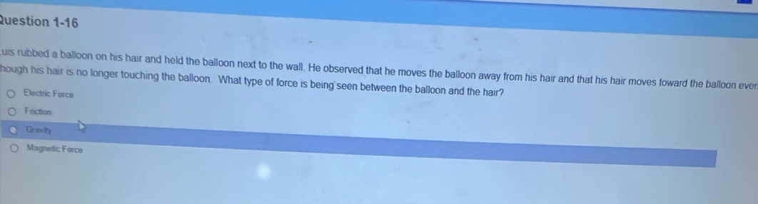 uis rubbed a balloon on his hair and held the balloon next to the wall. He observed that he moves the balloon away from his hair and that his hair moves toward the balloon ever
hough his hair is no longer touching the balloon. What type of force is being seen between the balloon and the hair?
Electric Force
Friction
Gravity
Magnetic Force