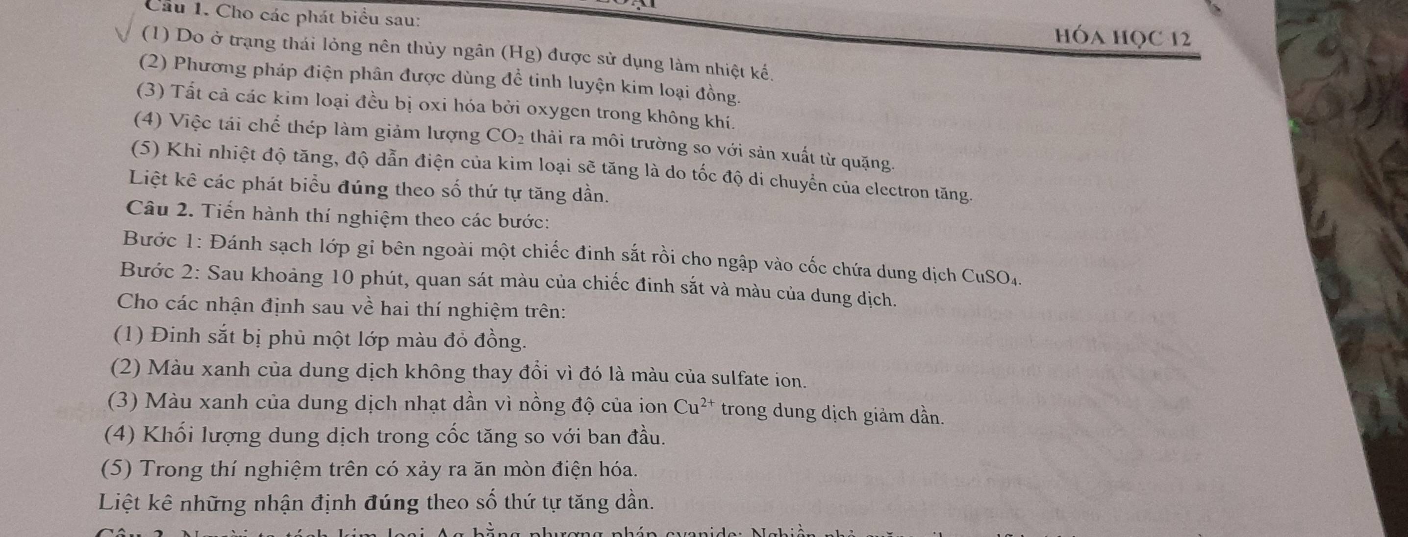 Cho các phát biểu sau: hÓA HọC 12 
(1) Do ở trạng thái lỏng nên thủy ngân (Hg) được sử dụng làm nhiệt kế. 
(2) Phương pháp điện phân được dùng đề tinh luyện kim loại đồng. 
(3) Tất cả các kim loại đều bị oxi hóa bởi oxygen trong không khí. 
(4) Việc tái chế thép làm giảm lượng CO_2 thải ra môi trường so với sản xuất từ quặng. 
(5) Khi nhiệt độ tăng, độ dẫn điện của kim loại sẽ tăng là do tốc độ di chuyển của electron tăng 
Liệt kê các phát biểu đúng theo số thứ tự tăng dần. 
Câu 2. Tiến hành thí nghiệm theo các bước: 
Bước 1: Đánh sạch lớp gi bên ngoài một chiếc đinh sắt rồi cho ngập vào cốc chứa dung dịch CuSO4. 
Bước 2: Sau khoảng 10 phút, quan sát màu của chiếc đinh sắt và màu của dung dịch. 
Cho các nhận định sau về hai thí nghiệm trên: 
(1) Đinh sắt bị phủ một lớp màu đỏ đồng. 
(2) Màu xanh của dung dịch không thay đổi vì đó là màu của sulfate ion. 
(3) Màu xanh của dung dịch nhạt dần vì nồng độ của ion Cu^(2+) trong dung dịch giảm dần. 
(4) Khối lượng dung dịch trong cốc tăng so với ban đầu. 
(5) Trong thí nghiệm trên có xảy ra ăn mòn điện hóa. 
Liệt kê những nhận định đúng theo số thứ tự tăng dần.