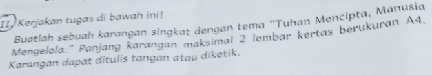 Kerjakan tugas di bawah ini! 
Buatlah sebuah karangan singkat dengan tema “Tuhan Mencipta, Manusia 
Mengelola.'' Panjang karangan maksimal 2 lembar kertas berukuran A4, 
Karangan dapat ditulis tangan atau diketik.