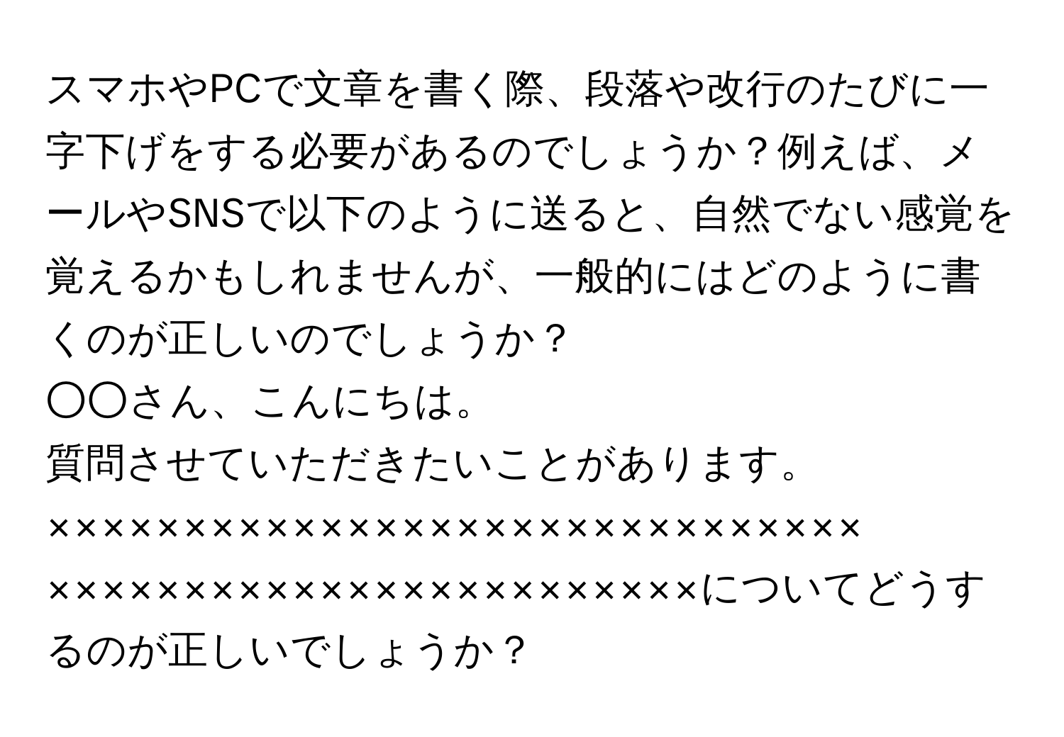 スマホやPCで文章を書く際、段落や改行のたびに一字下げをする必要があるのでしょうか？例えば、メールやSNSで以下のように送ると、自然でない感覚を覚えるかもしれませんが、一般的にはどのように書くのが正しいのでしょうか？  
  
○○さん、こんにちは。  
質問させていただきたいことがあります。  
××××××××××××××××××××××××××××××  
××××××××××××××××××××××××についてどうするのが正しいでしょうか？