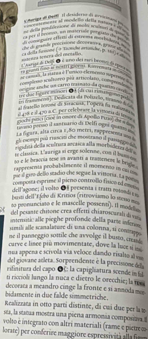 Auriga de Delfi  Il desiderio de avicar e
vincentemente al modello della natura e sg 
ne della predilezione di molti scultorí di que    
ca  per i bronzo, un materiale pregiato t
di conseguire ef fetti di estrema morbi de r m  
he di grande precisione decorativa, grazi a  
ca della fusione (→ Tecuiche artistiche, p. 161) e a 
sistenza tenera del metallo.
L'Auriga di Delfi Q è uno dei rari bronzi di eposs
ra giunti fino ai nostri giorni. Rinvenuts in cn 
ze casuali, la statua e l'unico elemento superste  
complesso scultoreo più articolato, comprenden 
tre due figure minori ●À (di cui rimangono pods
tri frammenti). Dedicata da Polizelo, tiranno d G
al fratello Ierone di Siracusa, l’opera fu realizzata 
il 478 e il 470 a.C. per celebrare la vittoria di ter 
giochi pi ci ci e n onore di Apollo iio  ch  i
tavano presso il santuario di Delfi ogni quauro an
La figura, alta circa 1,80 metri, rappresenta un  
gli esempi più riusciti che mostrano il passaggio da 
rigidita della scultura arcaica alla morbidezza del a
te classica. L'auriga sí erge solenne, con il busto em
to e le braccia tese in avanti a trattenere le brigle 
rappresenta probabilmente il momento in cui com
pie il giro dello stadio che segue la víttoria. La posun
composta esprime il pieno controllo físico ed emo
dell'agone; il volto 6   presenta i tratti rot  
busti dell'Efebo di Kritios (ritroviamo lo stesso mes
to pronunciato e le mascelle possentí). Il modelam
) del pesante chitone crea effetti chiaroscurali di varía
intensità: alle pieghe profonde della parte inferou
simili alle scanalature di una colonna, si contrappo
ne il panneggio sottile che avvolge il busto, creande
curve e lince più movimentate, dove la luce si ins
nua appena e scivola via veloce dando risalto al vis
del giovane atleta. Sorprendente è la precisione del
rifinitura del capo 6: la capigliatura scende in fol
ti riccioli lungo la nuca e dietro le orecchie; la œ
decorata a meandro cinge la fronte e si annoda mor-
bidamente in due falde simmetriche.
Realizzata in otto parti distinte, di cui due per la t
sta, la statua mostra una piena armonia compositiva.I
volto è integrato con altri materiali (rame e pietre ω
lorate) per conferire maggire espressii a  u