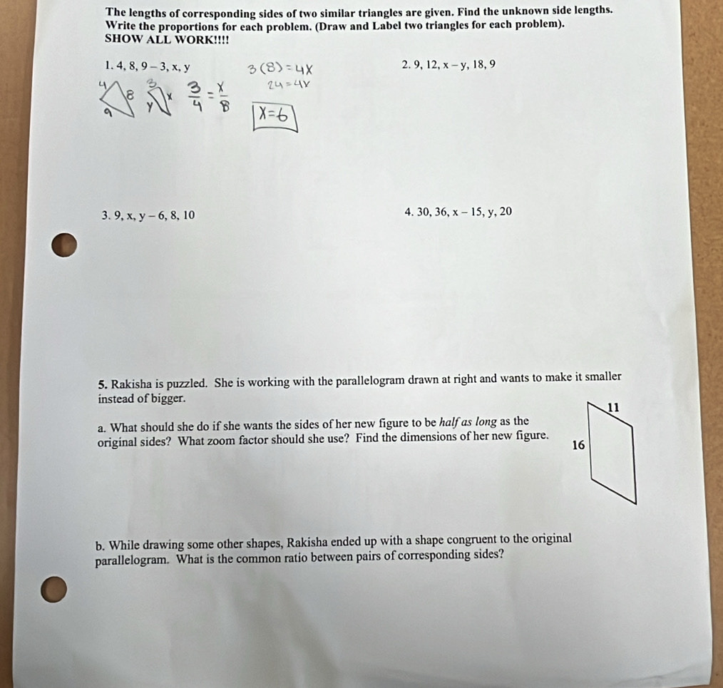 The lengths of corresponding sides of two similar triangles are given. Find the unknown side lengths. 
Write the proportions for each problem. (Draw and Label two triangles for each problem). 
sHOW ALL WORK!!!! 
1. 4, 8, 9-3, x, y 2. 9, 12, x-y, 18, 9
3. 9, x, y-6, 8, 10
4. 30, 36, x-15, y, 20
5. Rakisha is puzzled. She is working with the parallelogram drawn at right and wants to make it smaller 
instead of bigger. 
a. What should she do if she wants the sides of her new figure to be half as long as the 
original sides? What zoom factor should she use? Find the dimensions of her new figure. 
b. While drawing some other shapes, Rakisha ended up with a shape congruent to the original 
parallelogram. What is the common ratio between pairs of corresponding sides?