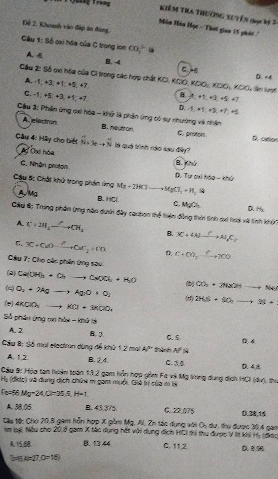 Quaag Trung
KIêM TRA THƯờNG XUYền (ọc kỷ 2
Đề 2. Khoanh vào đáp án đùng,
Môn Hôn Học - Thời gian 15 phát 
Câu 1: Số oxí hóa của C trong ion CO_1^((2-)
A. -6 B. -4 c. e
D. s4
Câu 2: Số oxi hóa của Ci trong các hợp chất KCI, KCIO, KClO_2),KO_3,KCl l lần lại
A. -1; +3; +1; +5; +7.
C. -1; +5; +3; +1; +7.
D. 
Câu 3: Phản ứng oxi hóa - khử là phản ứng có sự nhường và nhận
A. electron. B. neutron. C. proton. D. cation
Câu 4: Hãy cho biết _(N+3e)° là quá trình nào sau đây?
Ai Oxi hóa B. Khú
C. Nhận proton.
D. Tự ơi hóa - khứ.
Câu 5: Chất khử trong phản ứng Mg+2HClto MgCl_3+H_2B
AMg B. HCl. C. MgCl_2 H_2
D.
Câu 6: Trong phản ứng nào dưới đây cacbon thể hiện đồng thời tính oxi hoá và tính khứ?
A. C+2H_2xrightarrow PCH_4 B. 3C+4Alxrightarrow ?Al_4C_y
C. 3C+CaOxrightarrow PCaC_2+CO. D. C+CO_2xrightarrow P2CO
Câu 7: Cho các phản ứng sau:
(a) Ca(OH)_2+Cl_2to CaOCl_2+H_2O (b) CO_2+2NaOHto Na_2C
(c) O_3+2Agto Ag_2O+O_2
(d) 2H_2S+SO_2to 3S+
(e) 4KClO_3to KCl+3KClO_4
Số phản ứng oxi hóa - khử là
A.2 B. 3 C. 5 D. 4
Câu 8: Số mol electron dùng đễ khủ 1,2 mol AP thành AP là
A. 12 B. 2,4 C. 3,8. D. 4,8
Câu 9: Hòa tan hoàn toàn 13,2 gam hỗn hợp gồm Fe và Mg trong dung dịch HCI (du), thu
H_2 (điic) và dung dịch chứa m gam muối. Giá trị của m là
Fe=56 Mg=24,Cl=35,5,H=1.
A. 38,05. B. 43,375. C. 22,075
D.38,15
Câu 10: Cho 20,8 gam hỗn hợp X gồm Mg, Al, Zn tác dụng với O_2 dư, thư được 30,4 gan
kim loại. Nếu cho 20,8 gam X tác dụng hết với dung dịch HCI thi thu được V lit khi H₂ (đktc)
A. 15,68. B. 13,44. C. 11 2 D. 8,9
b-6 A=27,O=16)