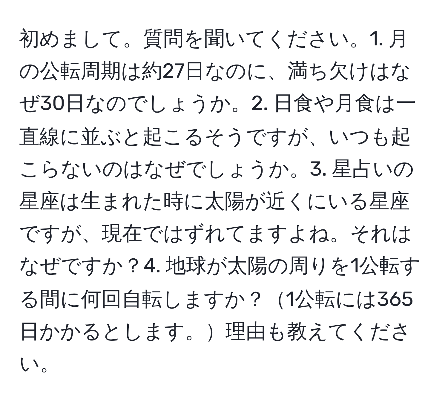 初めまして。質問を聞いてください。1. 月の公転周期は約27日なのに、満ち欠けはなぜ30日なのでしょうか。2. 日食や月食は一直線に並ぶと起こるそうですが、いつも起こらないのはなぜでしょうか。3. 星占いの星座は生まれた時に太陽が近くにいる星座ですが、現在ではずれてますよね。それはなぜですか？4. 地球が太陽の周りを1公転する間に何回自転しますか？1公転には365日かかるとします。理由も教えてください。