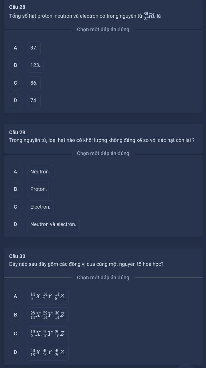 Tổng số hạt proton, neutron và electron có trong nguyên tử  86/37  Rb là
_Chọn một đáp án đúng
A 37.
B 123.
C 86.
D 74.
Câu 29
Trong nguyên tử, loại hạt nào có khối lượng không đáng kể so với các hạt còn lại ?
Chọn một đáp án đúng
A Neutron.
B Proton.
C Electron.
D Neutron và electron.
Câu 30
Dãy nào sau đây gồm các đồng vị của cùng một nguyên tố hoá học?
Chọn một đáp án đúng
A _6^(14)X, _7^(14)Y, _8^(14)Z.
B _(14)^(28)X, _(14)^(29)Y, _(14)^(30)Z.
C _9^(19)X, _(10)^(19)Y, _(10)^(20)Z.
D _(18)^(40)X, _(19)^(40)Y, _(20)^(40)Z.