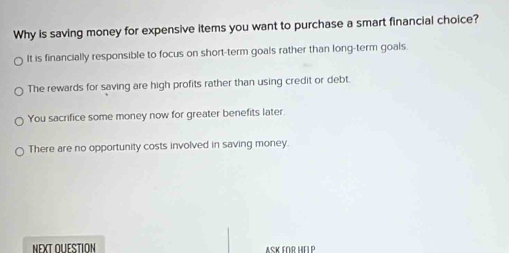 Why is saving money for expensive items you want to purchase a smart financial choice?
It is financially responsible to focus on short-term goals rather than long-term goals
The rewards for saving are high profits rather than using credit or debt.
You sacrifice some money now for greater benefits later
There are no opportunity costs involved in saving money.
NEXT OUESTION ASK FOR HELP