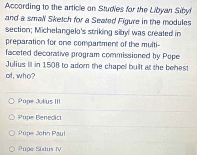 According to the article on Studies for the Libyan Sibyl
and a small Sketch for a Seated Figure in the modules
section; Michelangelo's striking sibyl was created in
preparation for one compartment of the multi-
faceted decorative program commissioned by Pope
Julius II in 1508 to adorn the chapel built at the behest
of, who?
Pope Julius III
Pope Benedict
Pope John Paul
Pope Sixtus IV