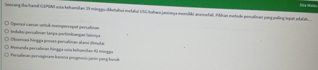 Sisa Waktu
Seorang ibu hamil G1P0A0 usia kehamilan 39 minggu diketahui melalui USG bahwa janinnya memiliki anensefali. Pilihan metode persalinan yang paling tepat adalah..
Operasi caesar untuk mempercepat persalinan
Induksi persalinan tanpa pertimbangan lainnya
Observasi hingga proses persalinan alami dimulai
Menunda persalinan hingga usia kehamilan 42 minggu
Persalinan pervaginam karena prognosis janin yang buruk