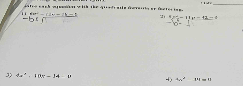 Date_ 
solve each equation with the quadratic formula or factoring. 
1) 6n^2-12n-18=0
2) 5p^2-11p-42=0
3) 4x^2+10x-14=0
4) 4n^2-49=0