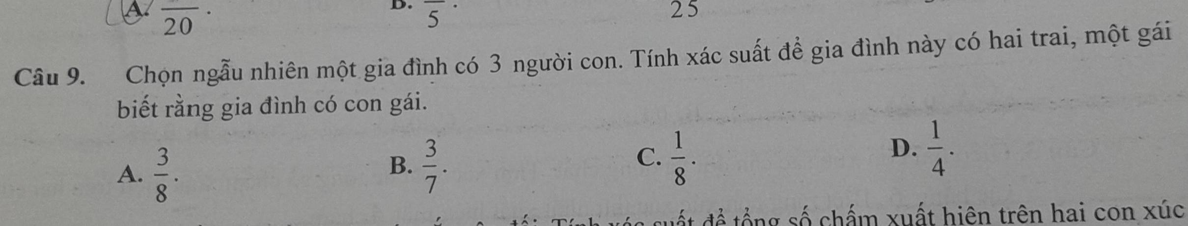 a overline 20·
D. overline 5 25
Câu 9. Chọn ngẫu nhiên một gia đình có 3 người con. Tính xác suất để gia đình này có hai trai, một gái
biết rằng gia đình có con gái.
A.  3/8 .
B.  3/7 .
C.  1/8 ·
D.  1/4 . 
ất để tổng số chấm xuất hiện trên hai con xúc