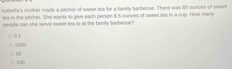 Isabella's mother made a pitcher of sweet tea for a family barbecue. There was 85 ounces of sweet
tea in the pitcher. She wants to give each person 8.5 ounces of sweet tea in a cup. How many
people can she serve sweet tea to at the family barbecue?
0.1
1000
10
100