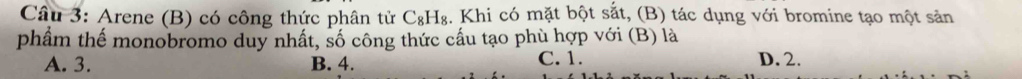 Cầâu 3: Arene (B) có công thức phân tử C_8H_8 , Khi có mặt bột sắt, (B) tác dụng với bromine tạo một sản
phẩm thế monobromo duy nhất, số công thức cấu tạo phù hợp với (B) là
A. 3. B. 4. C. 1. D. 2.