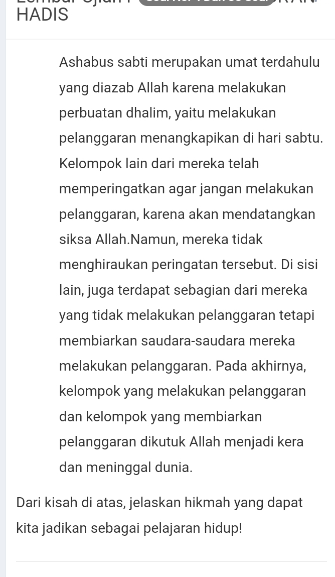 HADIS 
Ashabus sabti merupakan umat terdahulu 
yang diazab Allah karena melakukan 
perbuatan dhalim, yaitu melakukan 
pelanggaran menangkapikan di hari sabtu. 
Kelompok lain dari mereka telah 
memperingatkan agar jangan melakukan 
pelanggaran, karena akan mendatangkan 
siksa Allah.Namun, mereka tidak 
menghiraukan peringatan tersebut. Di sisi 
lain, juga terdapat sebagian dari mereka 
yang tidak melakukan pelanggaran tetapi 
membiarkan saudara-saudara mereka 
melakukan pelanggaran. Pada akhirnya, 
kelompok yang melakukan pelanggaran 
dan kelompok yang membiarkan 
pelanggaran dikutuk Allah menjadi kera 
dan meninggal dunia. 
Dari kisah di atas, jelaskan hikmah yang dapat 
kita jadikan sebagai pelajaran hidup!