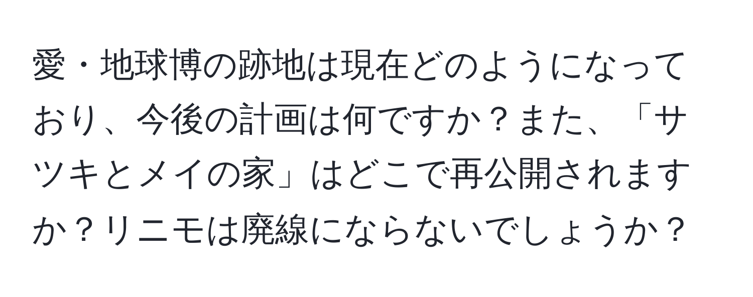 愛・地球博の跡地は現在どのようになっており、今後の計画は何ですか？また、「サツキとメイの家」はどこで再公開されますか？リニモは廃線にならないでしょうか？