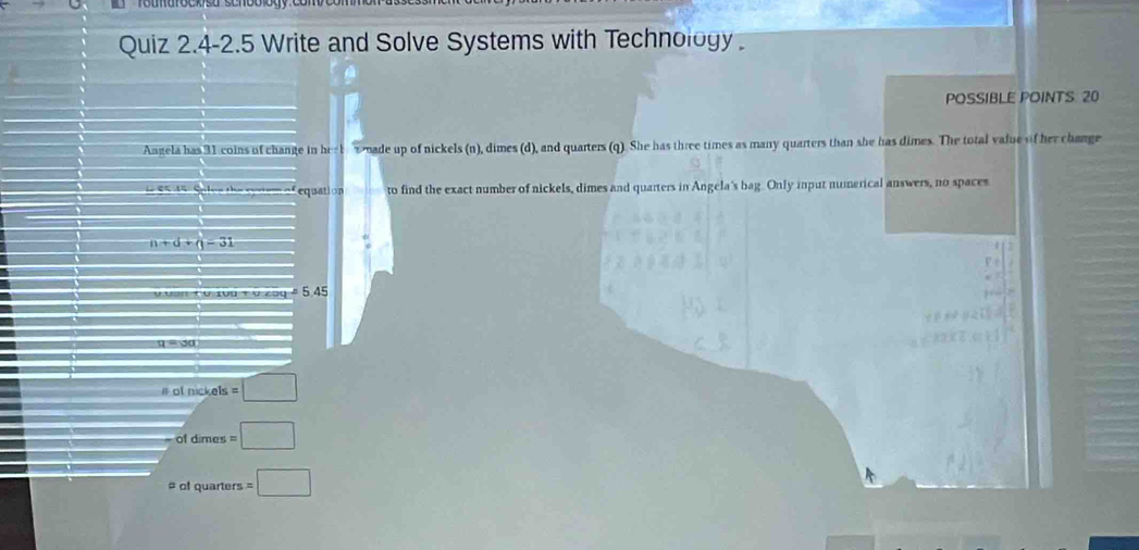 Quiz 2.4-2.5 Write and Solve Systems with Technology. 
POSSIBLE POINTS 20
Angela has 31 coins of change in he b nade up of nickels (n), dimes (d), and quarters (q). She has three times as many quarters than she has dimes. The total value of her change 
equat on to find the exact number of nickels, dimes and quarters in Angela's bag. Only input numerical answers, no spaces
n+d+q=31
5.45
q ou 
# of nickels =□
of dimes =□
# of quarters =□