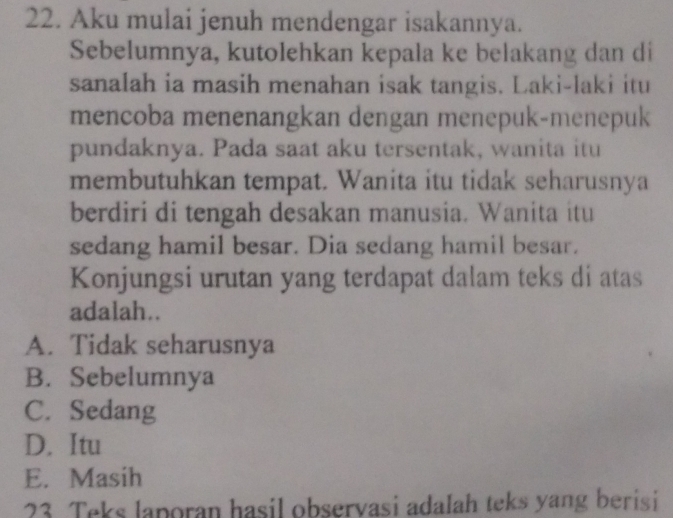 Aku mulai jenuh mendengar isakannya.
Sebelumnya, kutolehkan kepala ke belakang dan di
sanalah ia masih menahan isak tangis. Laki-laki itu
mencoba menenangkan dengan menepuk-menepuk
pundaknya. Pada saat aku tersentak, wanita itu
membutuhkan tempat. Wanita itu tidak seharusnya
berdiri di tengah desakan manusia. Wanita itu
sedang hamil besar. Dia sedang hamil besar.
Konjungsi urutan yang terdapat dalam teks di atas
adalah..
A. Tidak seharusnya
B. Sebelumnya
C. Sedang
D. Itu
E. Masih
23 Teks laporan hasil observasi adalah teks yang berisi