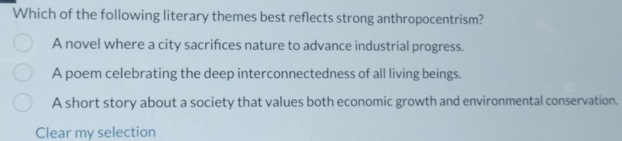 Which of the following literary themes best reflects strong anthropocentrism?
A novel where a city sacrifces nature to advance industrial progress.
A poem celebrating the deep interconnectedness of all living beings.
A short story about a society that values both economic growth and environmental conservation.
Clear my selection