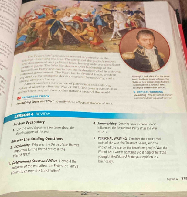 val fores key city . 
r e tn 
British t 
of wor ghting n 
es tw of Ghe 
ato 
ome a 
w 
British 
w 
the 
stron Battle of New Orleans made Anrew 
Americans felt a new sense of patriotism and a strong 
but 
national identity after the War of 1812. The young nation also Jackson (above) a national hero. 
th saied new respect from other nations around the world. easing his entrance into politics. CRITICAL THINKING 
D PROGRESS CHECK 
Specullating Why do you think military 
success often leads to political success? 
identifying Cause and Effect Identify three effects of the War of 1812. 
LESSON 4 REVIEW 
Review Vocabulary 
4. Summarizing Describe how the War Hawks 
1. Use the word frigate in a sentence about the influenced the Republican Party after the War 
developments of this era. 
of 1812. 
Answer the Guiding Questions 5. PERSONAL WRITING Consider the causes and 
costs of the war, the Treaty of Ghent, and the 
2. Explaining Why was the Battle of the Thames impact of the war on the American people. Was the 
important for the United States in the War of 1812 worth fighting? Did it help or hurt the 
War of 1812? 
young United States? State your opinion in a 
3. Determining Cause and Effect How did the brief essay. 
outcome of the war affect the Federalist Party's 
efforts to change the Constitution? 
Lesson 4 289
