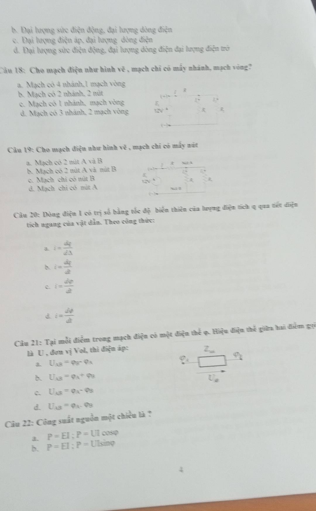 b. Đại lượng sức điện động, đại lượng dòng điện
c. Đại lượng điện áp, đại lượng dòng điện
d. Đại lượng sức điện động, đại lượng dòng điện đại lượng điện trò
Câu 18: Cho mạch điện như hình  y v_0^(2 é , mạch chỉ có mấy nhánh, mạch vòng?
a. Mạch có 4 nhánh,1 mạch vòng
b. Mạch có 2 nhánh, 2 nút -x-y-frac □)/□ 
c. Mạch có 1 nhánh, mạch vòng 8, (+)= 2/3 x 1:1:
d. Mạch có 3 nhánh, 2 mạch vòng 12V^4 □  3R_1 vector alpha .
Câu 19: Cho mạch điện như hình ve , mạch chi có mây nút
a. Mạch có 2 nút A và B
b. Mạch có 2 nút A và nút B
c. Mạch chi có nút B 5x
d. Mạch chỉ có nút A Nut$
Câu 20: Dòng điện 1 có trị số bằng tốc độ biến thiên của lượng điện tích q qua tiết diện
tích ngang của vật dẫn. Theo công thức:
3. i= dq/dDelta  
b. i= dvarphi /dt 
c. i= dvarphi /dt 
d. i= dphi /dt 
Câu 21: Tại mỗi điểm trong mạch điện có một điện thể ọ. Hiệu điện thể giữa hai điểm gọi
là U , đơn vị Vol, thì điện áp:
Z_cd
U_AB=varphi _B-varphi _A
varnothing _3
Q_3
b. U_AB=varphi _A+varphi _B U_g
C. U_AB=varphi _A-varphi _B
d. U_AB=varphi _A-varphi _B
Câu 22: Công suất nguồn một chiều là ?
a. P=EI;P=UIcos varphi
b. P=EI:P=UIsin varphi