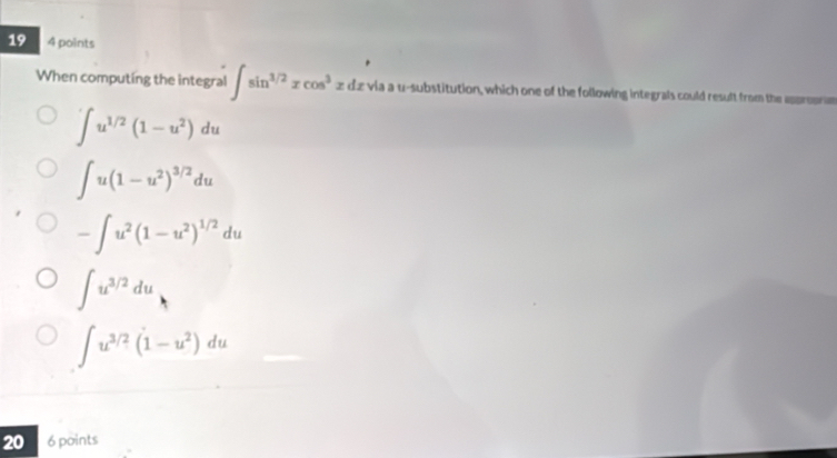 19 4 points
When computing the integral ∈t sin^(3/2)xcos^3xdx via a u -substitution, which one of the following integrals could result from the appropre
∈t u^(1/2)(1-u^2)du
∈t u(1-u^2)^3/2du
-∈t u^2(1-u^2)^1/2du
∈t u^(3/2)du
∈t u^(3/2)(1-u^2)du
20 6 points