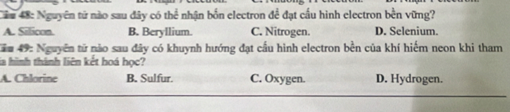 Nguyên tứ nào sau đây có thể nhận bốn electron đề đạt cấu hình electron bền vững?
A. Sillicon. B. Beryllium. C. Nitrogen. D. Selenium.
Năm 49: Nguyễn tử nào sau đây có khuynh hướng đạt cầu hình electron bền của khí hiếm neon khi tham
Sia hình thành liên kết hoá học?
A. Chlorine B. Sulfur. C. Oxygen. D. Hydrogen.