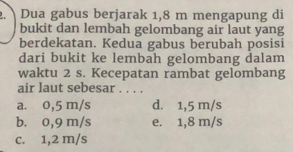 Dua gabus berjarak 1,8 m mengapung di
bukit dan lembah gelombang air laut yang
berdekatan. Kedua gabus berubah posisi
dari bukit ke lembah gelombang dalam
waktu 2 s. Kecepatan rambat gelombang
air laut sebesar . . . .
a. 0,5 m/s d. 1,5 m/s
b. 0,9 m/s e. 1,8 m/s
c. 1,2 m/s