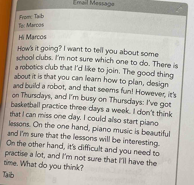 Email Message 
From: Taib 
To: Marcos 
Hi Marcos 
How's it going? I want to tell you about some 
school clubs. I’m not sure which one to do. There is 
a robotics club that I’d like to join. The good thing 
about it is that you can learn how to plan, design 
and build a robot, and that seems fun! However, it's 
on Thursdays, and I’m busy on Thursdays: I’ve got 
basketball practice three days a week. I don’t think 
that I can miss one day. I could also start piano 
lessons. On the one hand, piano music is beautiful 
and I'm sure that the lessons will be interesting. 
On the other hand, it's difficult and you need to 
practise a lot, and I’m not sure that I’ll have the 
time. What do you think? 
Taib