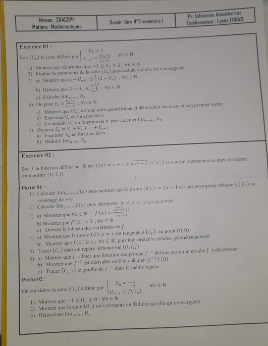 Niveau : 2BACSPF
Matière : Mathématiques Devoir libre N°Z semestre ! Etablissement : Lycée ERRAZ Pr. Lahoucine Aitoukherraz
Exercice 01 :
Soit (U_m) la suite définie par beginarrayl U_n=1 U_n+1=frac 3U_n+2U_n+2endarray. forall π ∈ N
1) Montrer par récurrence que -1≤ U_n≤ 2;Vn∈ N
2) Etudier la monotonie de la suite (U_n) puis déduire qu'elle est convergente
3) a) Montrer que 2-U_n+1≤  1/2 (2-U_n);forall n∈ N
b) Déduire que 2-U_11≤ ( 1/2 )^n;forall n∈ N
c) Calculer lim _nto +∈fty U_n
4) On pose V_n=frac U_n+1U_n-2;forall n∈ N
a) Montrer que (V_n) est une suite géoméfrique et déterminer sa raison et son premier terme
b) Exprimer V_n en fonction de n
c) En déduire U_n en fonction de n puis calculer lim_nto +∈fty U_n
5) On pose S_n=V_0+V_1+·s +V_n-1
a) Exprimer S_11 en fonction de n
b) Déduire lim_nto +∈fty S_n
Exercice 02 :
Soit f la fonction définie sur R par f(x)=x-1+sqrt(x^2+1) (c_f) sa courbe représentative dans un repère
orthonormé (O;overline I;overline J)
Partie 01 : puis montrer que la droite (): y=2x-1 est une asymptote oblique (C_f) au
1) Calculer lim_xto +∈fty f(x)
voisinage de +x
2) Calculer l m_xto - f(x) puis interpréter le résultat graphiquement
3) a) Montrer que forall x∈ R:f'(x)= (sqrt(x^2+1)+x)/sqrt(x^2+1) 
b) Montrer que f'(x)>0;forall x∈ R
c) Dresser le tableau des variations de f
4) a) Montrer que la droite (D): y=x est tangente a(C_f) au point (0;0)
b) Montrer que f(x)≥ x;forall x∈ R S. puis interpréter le résultat géométriquement
5) Tracer (c_f) dans un repère orthonormé (O;vector i;widehat j)
6) a) Montrer que f admet une fonction réciproque f^(-1) définie sur un intervalle f à déterminer .
b) Montrer que f^(-1) est dérivable en 0 et calculer (f^(-1))'(0)
c) Tracer (C_f-1) le graphe de f^(-1) dans le même repère
Partie 02 :
On considère la suite (U_n) définie par beginarrayl U_n=- 1/2  U_n+1=f(U_n)endarray. forall n∈ N
1) Montrer que -1≤ U_n≤ 0;forall n∈ N
2) Montrer que la suite (U_n) est croissante en déduire qu'elle est convergente
3) Déterminer lim_nto +∈fty U_n