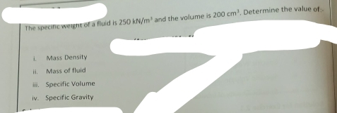 The specific weight of a fluid is 250kN/m^3 and the volume is 200cm^3. Determine the value of: 
i. Mass Density 
ii. Mass of fluid 
iii. Specific Volume 
iv. Specific Gravity