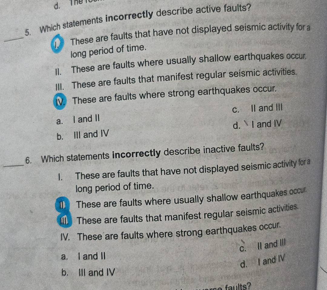 The to
5. Which statements incorrectly describe active faults?
_
These are faults that have not displayed seismic activity for a
long period of time.
II. These are faults where usually shallow earthquakes occur.
III. These are faults that manifest regular seismic activities.
IV These are faults where strong earthquakes occur.
a. I and II c. II and III
b. III and IV d. I and IV
_
6. Which statements incorrectly describe inactive faults?
I. These are faults that have not displayed seismic activity for a
long period of time.
These are faults where usually shallow earthquakes occur.
Il These are faults that manifest regular seismic activities.
IV. These are faults where strong earthquakes occur.
c. II and III
a. I and II
d. I and IV
b. III and IV