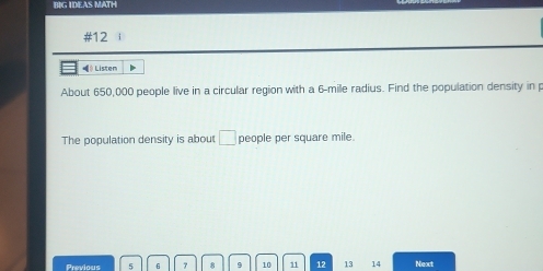 BIG IDEAS MATH 
#12 i 
« 》 Listen 
About 650,000 people live in a circular region with a 6-mile radius. Find the population density in p
The population density is about □ people per square mile. 
Previous 5 6 7 8 9 10 11 12 13 14 Next