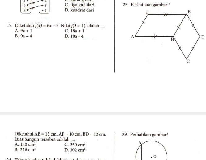 6 3 C. tiga kali dari 23. Perhatikan gambar !
9 5 D. kuadrat dari
17. Diketahui f(x)=6x-5. Nilai f(3a+1) adalah ....
A. 9a+1 C. 18a+1
B. 9a-4 D. 18a-4
Diketahui AB=15cm, AF=10cm, BD=12cm. 29. Perhatikan gambar!
Luas bangun tersebut adalah ....
A. 140cm^2 C. 250cm^2
B. 216cm^2 D. 302cm^2