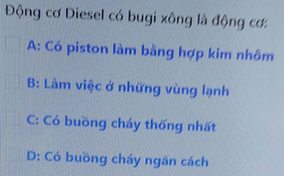 Động cơ Diesel có bugi xồng là động cơ:
A: Có piston làm bằng hợp kim nhớm
B: Làm việc ở những vùng lạnh
C: Có buồng cháy thống nhất
D: Có buồng cháy ngăn cách