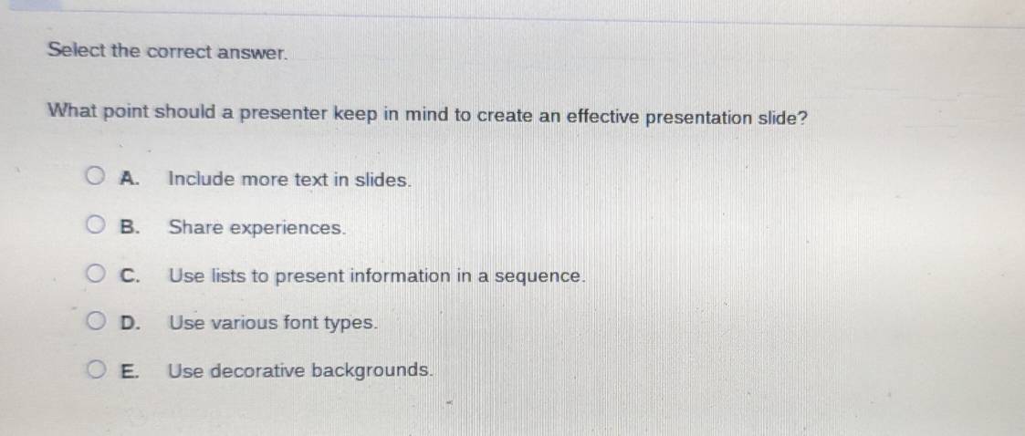 Select the correct answer.
What point should a presenter keep in mind to create an effective presentation slide?
A. Include more text in slides.
B. Share experiences.
C. Use lists to present information in a sequence.
D. Use various font types.
E. Use decorative backgrounds.