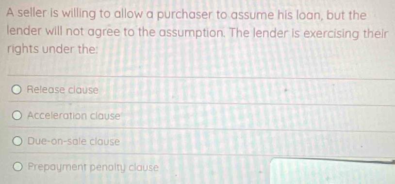 A seller is willing to allow a purchaser to assume his loan, but the
lender will not agree to the assumption. The lender is exercising their
rights under the:
Release clause
Acceleration clause
Due-on-sale clause
Prepayment penalty clause