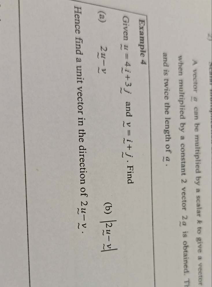 A vector@ can be multiplied by a scalar k to give a vector 
when multiplied by a constant 2 vector 2a is obtained. Th 
and is twice the length of a. 
Example 4 
Given u=4_ i+3j and v=i+j. Find 
(a) 2u-v
(b) |2u-v|
Hence find a unit vector in the direction of 2u-v.