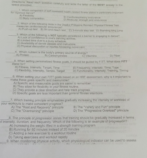 Directions: Read each question carefully and write the letter of the BEST answer in the
space provided.
_1. Which component of self-assessed health-related fitness status is particularly important
for vigorous dance?
A) Flexibility B) Cardiorespiratory endurance
C) Body composition D) Muscular strength and endurance
_2. Which of the following tests in the DepEd Philippine Revised Physical Fitness Test
measures cardiovascular endurance?
A) Push-up test B) Sit-and-reach test C) 3-minute step test D) Standing long jump
_3. Which of the following is NOT typically considered a barrier to engaging in dance?
A) Lack of confidence in one's dancing abilities.
B) Limited time due to a busy schedule.
C) Availability of dance classes and instructors.
D) Physical discomfort or injuries hindering movement.
_4. Which nutrient is the body's primary source of energy?
A) Protein B) Carbohydrates C) Vitamins D) Fiber
_5. When setting personalized fitness goals, it should be guided by FITT. What does FITT
stand for?
A) Fitness, Intensity, Target, Time
C) Flexibility, Intensity, Tempo, Target B) Frequency, Intensity, Time, Type
D) Functionality, Intensity, Training, Timing
_6. When setting your own FITT goals based on an HRF assessment, why is it important to
make these goals specific and measurable?
A) Specific and measurable goals are easier to remember.
B) They allow for flexibility in your fitness routine.
C) They provide a clear direction and help track progress.
D) Specific goals are less important than general fitness intentions.
_7. Which training principle emphasizes gradually increasing the intensity or workload of
your workouts to make consistent progress?
A) The "Rest and Recovery" principle B) The 'Variety and Fun' principle
C) The "Overtraining" principle D) The "Progressive Overload" principle
_8. The principle of progression states that training should be gradually increased in terms
of intensity, duration, and frequency. Which of the following is an example of progression?
A) Increasing the weight lifted in a strength training program
B) Running for 60 minutes instead of 20 minutes
C) Adding a new exercise to a workout routine
D) Taking exercises and workout rapidly
_9. When monitoring physical activity, which physiological indicator can be used to assess