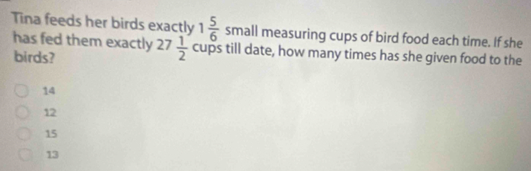 Tina feeds her birds exactly 1 5/6  small measuring cups of bird food each time. If she
has fed them exactly 27 1/2  cups till date, how many times has she given food to the
birds?
14
12
15
13