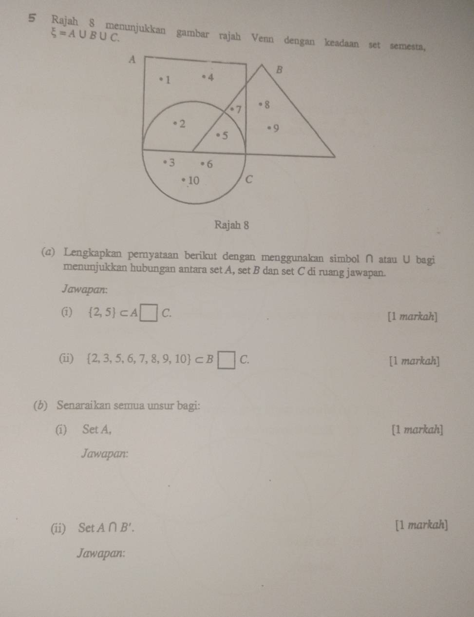 xi =A∪ B∪ C. 
5 Rajah 8 menunjukkan gambar rajah Venn dengan keadaan set semesta, 
Rajah 8 
(a) Lengkapkan pernyataan berikut dengan menggunakan simbol ∩ atau U bagi 
menunjukkan hubungan antara set A, set B dan set C di ruang jawapan. 
Jawapan: 
(i)  2,5 ⊂ A□ C. [1 markah] 
(ii)  2,3,5,6,7,8,9,10 ⊂ B□ C. [1 markah] 
(b) Senaraikan semua unsur bagi: 
(i) Set A, [1 markah] 
Jawapan: 
(ii) Set A∩ B'. [1 markah] 
Jawapan: