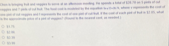 Chen is bringing fruit and veggies to serve at an afternoon meeting. He spends a total of $28.70 on 5 pints of cut
veggies and 7 pints of cut fruit. The food cost is modeled by the equation 5v+7f=?8.70 , where v represents the cost of
one pint of cut veggies and f represents the cost of one pint of cut fruit. If the cost of each pint of fruit is $2.85, what
is the approximate price of a pint of veggies? (Round to the nearest cent, as needed.)
$1.75
$2.06
$2.39
$3.99