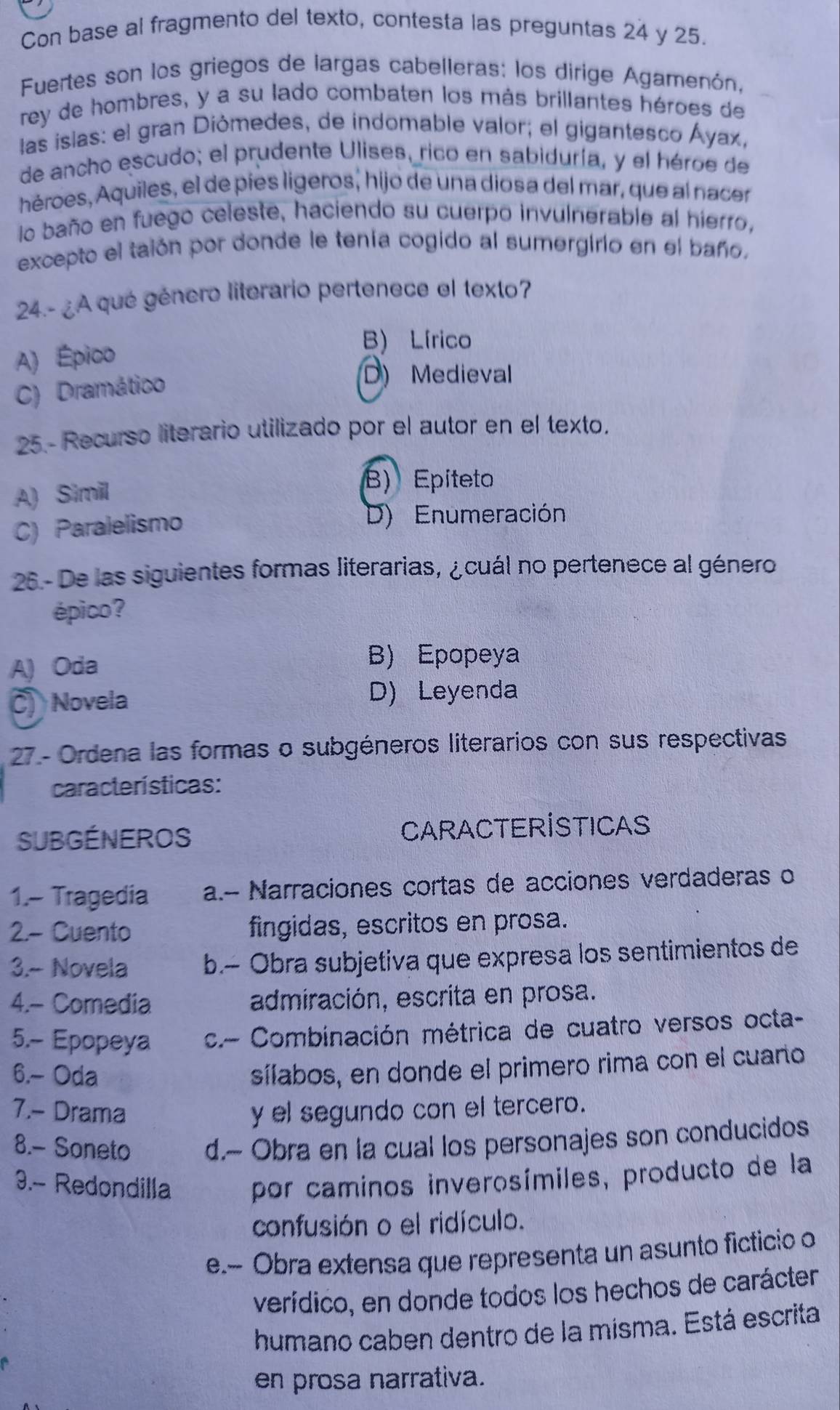 Con base al fragmento del texto, contesta las preguntas 24 y 25.
Fuertes son los griegos de largas cabelleras: los dirige Agamenón,
rey de hombres, y a su lado combaten los más brillantes héroes de
las islas: el gran Diómedes, de indomable valor; el gigantesco Áyax,
de ancho escudo; el prudente Ulises, rico en sabiduría, y el héroe de
héroes, Aquiles, el de pies lígeros, hijo de una diosa del mar, que al nacer
lo baño en fuego celeste, haciendo su cuerpo invulnerable al hierro,
excepto el taión por donde le tenía cogido al sumergirio en el baño.
24.- ¿A qué género literario pertenece el texto?
A) Épico
B) Lírico
C) Dramático
D) Medieval
25.- Recurso literario utilizado por el autor en el texto.
A) Simil
B) Epiteto
C) Paralelismo
D) Enumeración
26 - De las siguientes formas literarias, ¿cuál no pertenece al género
épico?
A) Oda
B) Epopeya
C) Novela D) Leyenda
27 - Ordena las formas o subgéneros literarios con sus respectivas
características:
SUBGÉNEROS CAraCteRÍSTICAS
1.- Tragedia a.- Narraciones cortas de acciones verdaderas o
2.- Cuento fingidas, escritos en prosa.
3.- Novela b.- Obra subjetiva que expresa los sentimientos de
4.- Comedia admiración, escrita en prosa.
5.- Epopeya  c.- Combinación métrica de cuatro versos octa-
6.- Oda
sílabos, en donde el primero rima con el cuaro
7.- Drama y el segundo con el tercero.
8.- Soneto d.~ Obra en la cual los personajes son conducidos
9.- Redondilla por caminos inverosímiles, producto de la
confusión o el ridículo.
e.- Obra extensa que representa un asunto ficticio o
verídico, en donde todos los hechos de carácter
humano caben dentro de la misma. Está escrita
en prosa narrativa.