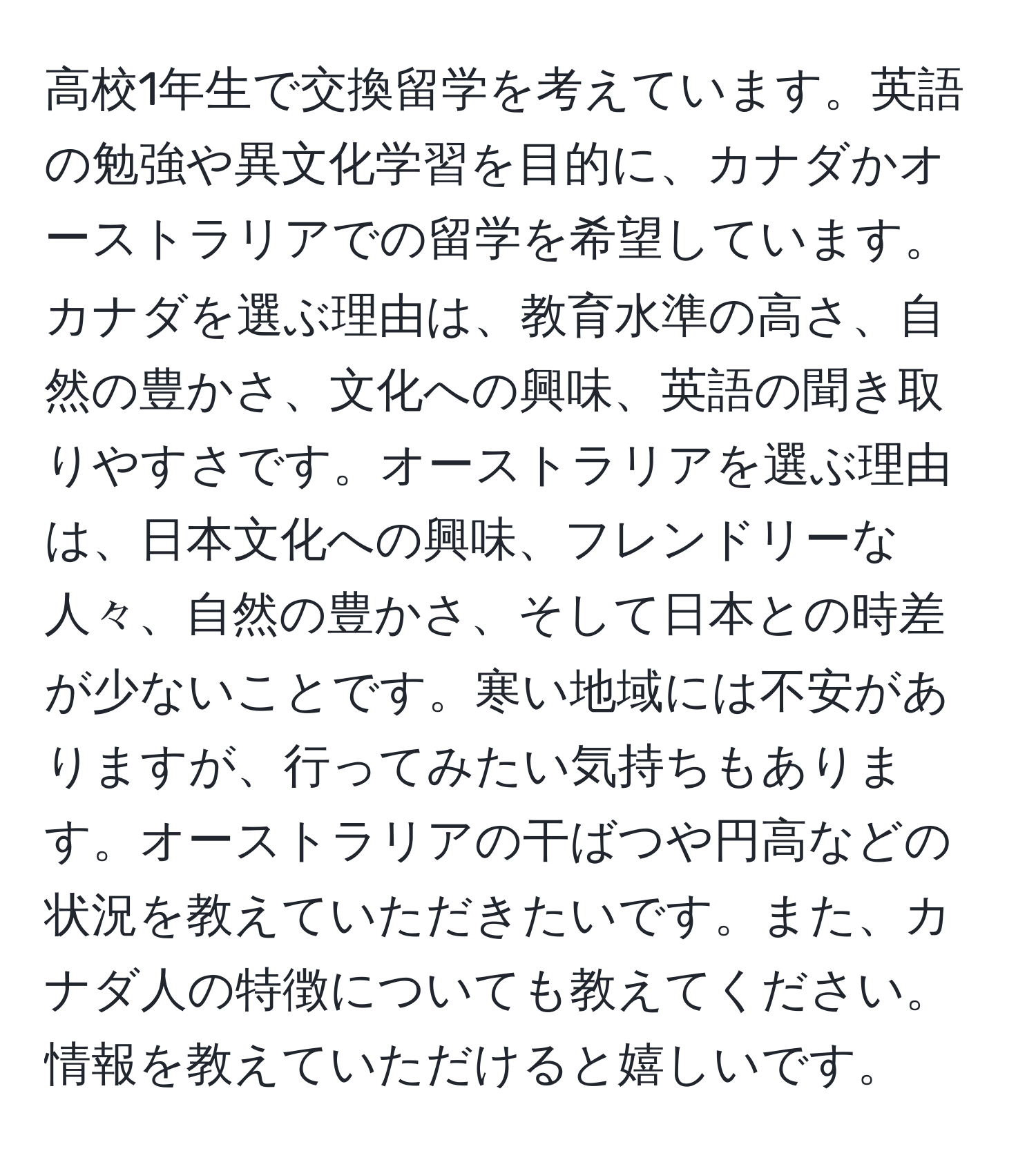 高校1年生で交換留学を考えています。英語の勉強や異文化学習を目的に、カナダかオーストラリアでの留学を希望しています。カナダを選ぶ理由は、教育水準の高さ、自然の豊かさ、文化への興味、英語の聞き取りやすさです。オーストラリアを選ぶ理由は、日本文化への興味、フレンドリーな人々、自然の豊かさ、そして日本との時差が少ないことです。寒い地域には不安がありますが、行ってみたい気持ちもあります。オーストラリアの干ばつや円高などの状況を教えていただきたいです。また、カナダ人の特徴についても教えてください。情報を教えていただけると嬉しいです。