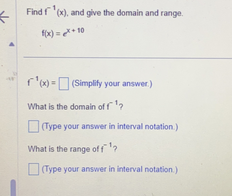 Find f^(-1)(x) , and give the domain and range.
f(x)=e^(x+10)
f^(-1)(x)=□ (Simplify your answer.) 
What is the domain of f^(-1) ? 
(Type your answer in interval notation.) 
What is the range of f^(-1) ? 
(Type your answer in interval notation.)