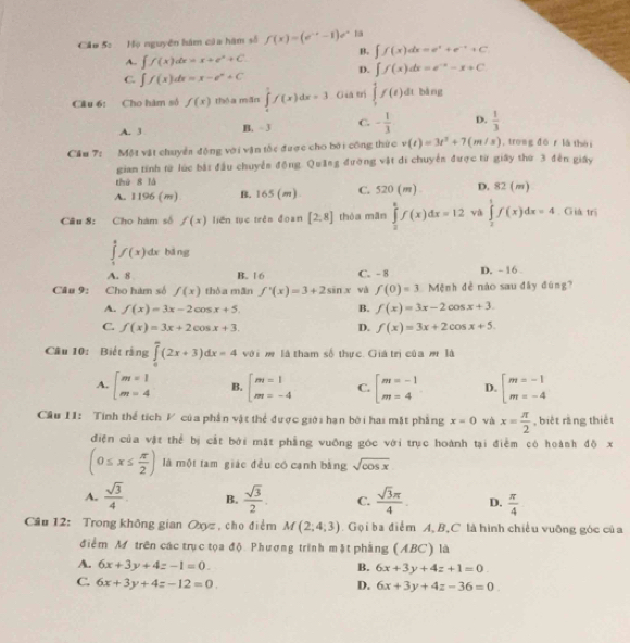 Cầo 5: Họ nguyên hám của hàm số f(x)=(e^(-x)-1)e^x 1a
B. ∈t f(x)dx=e^x+e^(-x)+C
A. ∈t f(x)dx=x+e^x+C D. ∈t f(x)dx=e^(-x)-x+C
C. ∈t f(x)dx=x-e^x+C
Câu 6: Cho hàm số f(x) thóa mǎn ∈tlimits _0^(1f(x)dx=3 Giá trì ∈tlimits _1^4f(t)dt bàng
A. 3 B. 3 C. -frac 1)3 D.  1/3 
Cầu 7: Một vật chuyển động với vận tốc được cho bởi công thức v(t)=3t^2+7(m/s) , trong dō r là thèi
gian tính từ lúc bắi đầu chuyển động. Quảng đường vật di chuyển được từ giây thứ 3 đến giây
thứ 8 là
A. 1196 (m) B. 165(m) C. 520(m) D. 82 (m)
Cầu 8: Cho hàm số f(x) liên tụē trěn đòàn [2,8] thòa mān ∈tlimits _2^(kf(x)dx=12 và ∈tlimits _2^1f(x)dx=4. Giá trị
∈tlimits _1^2f(x)dx bāng
A. 8 B. 16 C. - 8 D. - 16 
Câu 9: Cho hàm số f(x) thòa mān f'(x)=3+2sin x và f(0)=3 Mệnh đề nào sau đây đùng?
A. f(x)=3x-2cos x+5. B. f(x)=3x-2cos x+3.
C. f(x)=3x+2cos x+3. D. f(x)=3x+2cos x+5.
Câu 10: Biết rằng ∈tlimits _0^(∈fty)(2x+3)dx=4 với mộ là tham số thực. Giá trị của m là
A. beginarray)l m=1 m=4endarray. B. beginarrayl m=1 m=-4endarray. C. beginarrayl m=-1 m=4endarray. D. beginarrayl m=-1 m=-4endarray.
Cầu I1: Tính thể tích V của phần vật thể được giới hạn bởi hai mặt phẳng x=0 và x= π /2  , biệt rǎng thiết
điện của vật thể bị cắt bởi mặt phẳng vuỡng góc với trục hoành tại điểm có hoành độ x
(0≤ x≤  π /2 ) là một tam giác đều có cạnh bằng sqrt(cos x)
A.  sqrt(3)/4 . B.  sqrt(3)/2 . C.  sqrt(3)π /4 . D.  π /4 
Câu 12: Trong không gian Oxyz , cho điểm M(2;4;3). Gọi ba điểm A, B,C là hình chiều vuỡng góc của
điểm M trên các trục tọa độ Phượng trình mặt phẳng (ABC) là
A. 6x+3y+4z-1=0. B. 6x+3y+4z+1=0
C. 6x+3y+4z-12=0. D. 6x+3y+4z-36=0