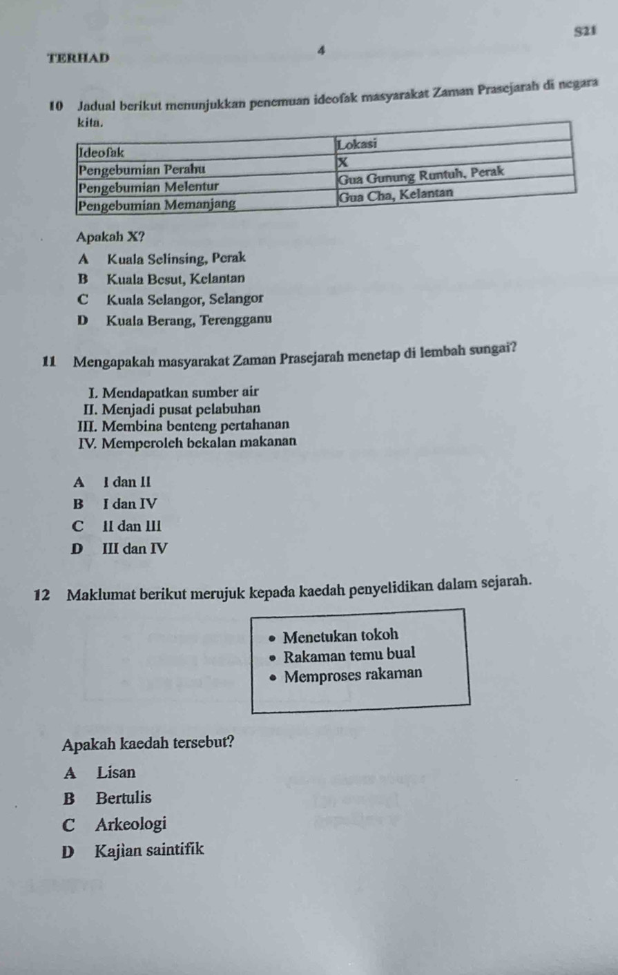 S21
TERHAD
4
10 Jadual berikut menunjukkan penemuan ideofak masyarakat Zaman Prasejarah di negara
Apakah X?
A Kuala Selinsing, Perak
B Kuala Besut, Kelantan
C Kuala Selangor, Selangor
D Kuala Berang, Terengganu
11 Mengapakah masyarakat Zaman Prasejarah menetap di lembah sungai?
I. Mendapatkan sumber air
II. Menjadi pusat pelabuhan
III. Membina benteng pertahanan
IV. Memperoleh bekalan makanan
A l dan 11
B I dan IV
C lI dan III
D III dan IV
12 Maklumat berikut merujuk kepada kaedah penyelidikan dalam sejarah.
Menetukan tokoh
Rakaman temu bual
Memproses rakaman
Apakah kaedah tersebut?
A Lisan
B Bertulis
C Arkeologi
D Kajian saintifik