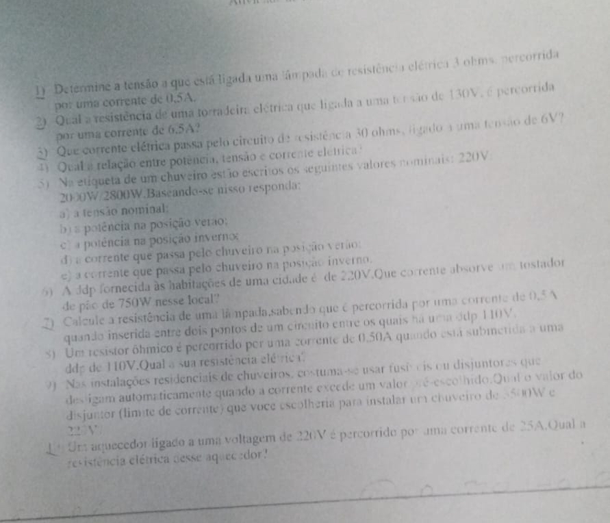 Detérmine a tensão a que está ligada uma tâmpada de resistência elétrica 3 ohms. percorrida
por uma corrente de 0.5A.
2. Qual a resistência de uma torradeira elétrica que ligada a uma terisão de 130V, é percorrida
por uma corrente de 6.5A?
50 Que corrente elétrica passa pelo circuito de resistência 30 ohms, ligado a uma tensão de 6V
4 Qual a relação entre potência, tensão e corrente eletrica
5) Na etiqueta de um chuveiro estão escritos os seguintes valores nominais: 220V
2000W/2800W.Baseando-se nisso responda:
a) a tensão nominal:
b a potência na posição verão;
a potência na posição inverno
d) a corrente que passa pelo chuveiro na posição verão:
e) a corrente que passa pelo chuveiro na posição inverno.
) A ddp fornecida às habitações de uma cidade é de 220V.Que corrente absorve um tostador
de pão de 750W nesse local?
2 Calcule a resistência de uma lâmpada,sabendo que é percorrida por uma corrente de 0.5 A
quando inserida entre dois pontos de um circuito entre os quais ná uma ódp 110V.
S) Um resistor ôhmico é percorrido por uma corrente de 0,50A quando está submetida a uma
ddp de 10V.Qual a sua resistência elétric
9 Nas instalações residenciais de chuveiros, costuma-se usar fusi cis ou disjuntores que
des igam automaticamente quaado a corrente excede um valor pré-escolhido.Qual o valor do
disjuntor (limite de corrente) que voce escolheria para instalar um chuveiro de 5500W e
22 V
Eº Una aquecedor ligado a uma voltagem de 220V é percorrido por uma corrente de 25A.Qual a
revistência elétrica desse aquecedor