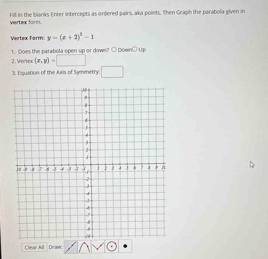 Fill in the blanks Enter intercepts as ordered pairs, aka points. Then Graph the parabola given in 
vertex form. 
Vertex Form: y=(x+2)^2-1
1. Does the parabola open up or down? 。 Down○ Up 
2. Vertex (x,y)=
()^-)(x^2=
3. Equation of the Axis of Symmetry: 
Clear All Draw: