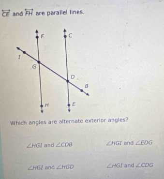 overleftrightarrow CE and overleftrightarrow FH are parallel lines.
Which angles are alternate exterior angles?
∠ HGI and ∠ CDB ∠ HGI and ∠ EDG
∠ HGI and ∠ HGD ∠ HGI and ∠ CDG