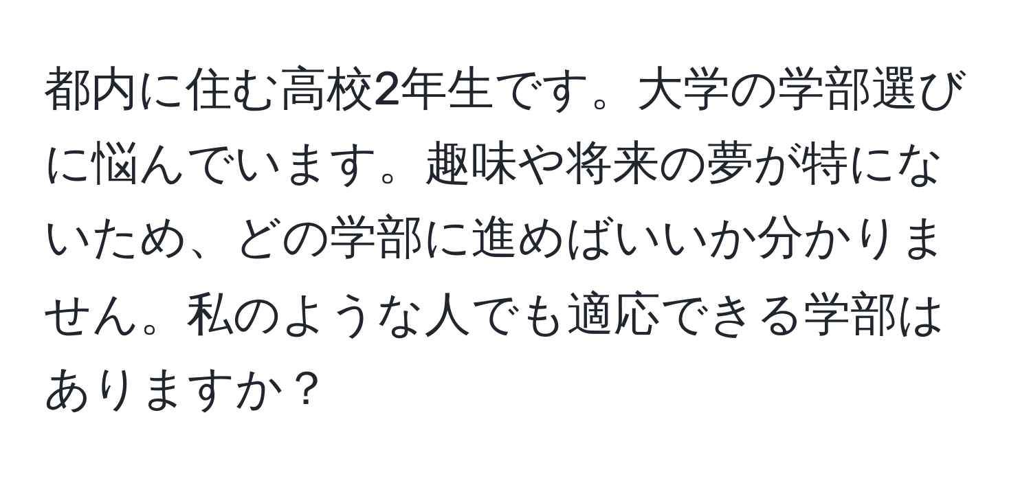 都内に住む高校2年生です。大学の学部選びに悩んでいます。趣味や将来の夢が特にないため、どの学部に進めばいいか分かりません。私のような人でも適応できる学部はありますか？